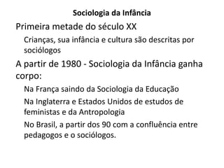 Sociologia da Infância
Primeira metade do século XX
Crianças, sua infância e cultura são descritas por
sociólogos
A partir de 1980 - Sociologia da Infância ganha
corpo:
Na França saindo da Sociologia da Educação
Na Inglaterra e Estados Unidos de estudos de
feministas e da Antropologia
No Brasil, a partir dos 90 com a confluência entre
pedagogos e o sociólogos.
 