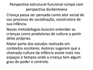 Perspectiva estrutural-funcional rompe com
perspectiva durkeimiana
Criança passa ser pensada como ator social de
seu processo de socialização, construtora de
sua infância
Novas metodologias buscam entender as
crianças como produtoras de cultura a partir
delas próprias.
Maior parte dos estudos realizada em
contextos escolares. Autores sugerem que a
chamada cultura da infância existe mais nos
espaços e tempos onde a criança tem algum
grau de poder e controle.
 