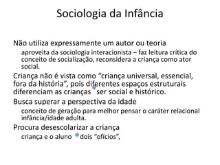 Sociologia da Infância
Não utiliza expressamente um autor ou teoria
aproveita da sociologia interacionista – faz leitura crítica do
conceito de socialização, reconsidera a criança como ator
social.
Criança não é vista como “criança universal, essencial,
fora da história”, pois diferentes espaços estruturais
diferenciam as crianças ser social e histórico.
Busca superar a perspectiva da idade
conceito de geração para melhor pensar o caráter relacional
infância/idade adulta.
Procura desescolarizar a criança
criança e o aluno dois “ofícios”,
 