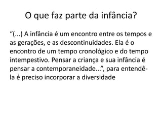 O que faz parte da infância?
“(...) A infância é um encontro entre os tempos e
as gerações, e as descontinuidades. Ela é o
encontro de um tempo cronológico e do tempo
intempestivo. Pensar a criança e sua infância é
pensar a contemporaneidade...”, para entendê-
la é preciso incorporar a diversidade
 