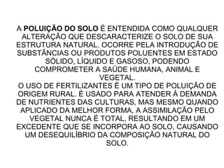 A POLUIÇÃO DO SOLO É ENTENDIDA COMO QUALQUER
ALTERAÇÃO QUE DESCARACTERIZE O SOLO DE SUA
ESTRUTURA NATURAL. OCORRE PELA INTRODUÇÃO DE
SUBSTÂNCIAS OU PRODUTOS POLUENTES EM ESTADO
SÓLIDO, LÍQUIDO E GASOSO, PODENDO
COMPROMETER A SAÚDE HUMANA, ANIMAL E
VEGETAL.
O USO DE FERTILIZANTES É UM TIPO DE POLUIÇÃO DE
ORIGEM RURAL. É USADO PARA ATENDER À DEMANDA
DE NUTRIENTES DAS CULTURAS, MAS MESMO QUANDO
APLICADO DA MELHOR FORMA, A ASSIMILAÇÃO PELO
VEGETAL NUNCA É TOTAL, RESULTANDO EM UM
EXCEDENTE QUE SE INCORPORA AO SOLO, CAUSANDO
UM DESEQUILÍBRIO DA COMPOSIÇÃO NATURAL DO
SOLO.
 