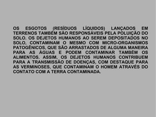 OS ESGOTOS (RESÍDUOS LÍQUIDOS) LANÇADOS EMOS ESGOTOS (RESÍDUOS LÍQUIDOS) LANÇADOS EM
TERRENOS TAMBÉM SÃO RESPONSÁVEIS PELA POLUIÇÃO DOTERRENOS TAMBÉM SÃO RESPONSÁVEIS PELA POLUIÇÃO DO
SOLO. OS DEJETOS HUMANOS AO SEREM DEPOSITADOS NOSOLO. OS DEJETOS HUMANOS AO SEREM DEPOSITADOS NO
SOLO, CONTAMINAM O MESMO COM MICRO-ORGANISMOSSOLO, CONTAMINAM O MESMO COM MICRO-ORGANISMOS
PATOGÊNICOS, QUE SÃO ARRASTADOS DE ALGUMA MANEIRAPATOGÊNICOS, QUE SÃO ARRASTADOS DE ALGUMA MANEIRA
PARA AS ÁGUAS E PODEM CONTAMINAR TAMBÉM OSPARA AS ÁGUAS E PODEM CONTAMINAR TAMBÉM OS
ALIMENTOS. ASSIM, OS DEJETOS HUMANOS CONTRIBUEMALIMENTOS. ASSIM, OS DEJETOS HUMANOS CONTRIBUEM
PARA A TRANSMISSÃO DE DOENÇAS, COM DESTAQUE PARAPARA A TRANSMISSÃO DE DOENÇAS, COM DESTAQUE PARA
AS VERMINOSES, QUE CONTAMINAM O HOMEM ATRAVÉS DOAS VERMINOSES, QUE CONTAMINAM O HOMEM ATRAVÉS DO
CONTATO COM A TERRA CONTAMINADA.CONTATO COM A TERRA CONTAMINADA.
 