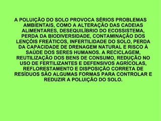 A POLUIÇÃO DO SOLO PROVOCA SÉRIOS PROBLEMAS
AMBIENTAIS, COMO A ALTERAÇÃO DAS CADEIAS
ALIMENTARES, DESEQUILÍBRIO DO ECOSSISTEMA,
PERDA DA BIODIVERSIDADE, CONTAMINAÇÃO DOS
LENÇÓIS FREÁTICOS, INFERTILIDADE DO SOLO, PERDA
DA CAPACIDADE DE DRENAGEM NATURAL E RISCO À
SAÚDE DOS SERES HUMANOS. A RECICLAGEM,
REUTILIZAÇÃO DOS BENS DE CONSUMO, REDUÇÃO NO
USO DE FERTILIZANTES E DEFENSIVOS AGRÍCOLAS,
REFLORESTAMENTO E DISPOSIÇÃO CORRETA DE
RESÍDUOS SÃO ALGUMAS FORMAS PARA CONTROLAR E
REDUZIR A POLUIÇÃO DO SOLO.
 