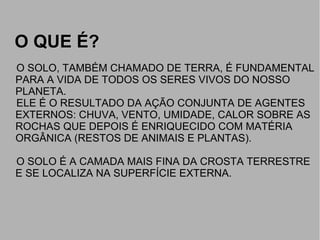O QUE É?O QUE É?
O SOLO, TAMBÉM CHAMADO DE TERRA, É FUNDAMENTAL
PARA A VIDA DE TODOS OS SERES VIVOS DO NOSSO
PLANETA.
ELE É O RESULTADO DA AÇÃO CONJUNTA DE AGENTES
EXTERNOS: CHUVA, VENTO, UMIDADE, CALOR SOBRE AS
ROCHAS QUE DEPOIS É ENRIQUECIDO COM MATÉRIA
ORGÂNICA (RESTOS DE ANIMAIS E PLANTAS).
O SOLO É A CAMADA MAIS FINA DA CROSTA TERRESTRE
E SE LOCALIZA NA SUPERFÍCIE EXTERNA.
 