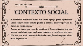 A sociedade vitoriana tinha um forte apreço pelas aparências.
Vista sempre como muito polida e correta, estereotipava-se na
figura do ‘gentleman’.
Apesar de todo esse véu de gentileza e boas atitudes, era esta
mesma sociedade que explorava menores e mulheres em suas
fábricas, em suas casas de tolerância e em demais espaços ainda
mais degradantes.
 