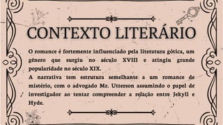 O romance é fortemente influenciado pela literatura gótica, um
gênero que surgiu no século XVIII e atingiu grande
popularidade no século XIX.
A narrativa tem estrutura semelhante a um romance de
mistério, com o advogado Mr. Utterson assumindo o papel de
investigador ao tentar compreender a relação entre Jekyll e
Hyde.
 