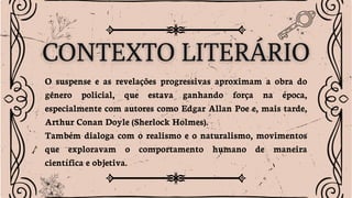 O suspense e as revelações progressivas aproximam a obra do
gênero policial, que estava ganhando força na época,
especialmente com autores como Edgar Allan Poe e, mais tarde,
Arthur Conan Doyle (Sherlock Holmes).
Também dialoga com o realismo e o naturalismo, movimentos
que exploravam o comportamento humano de maneira
científica e objetiva.
 