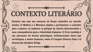Embora não seja um romance de ficção científica no sentido
estrito, O Médico e o Monstro ajudou a pavimentar o caminho
para o gênero, ao explorar os perigos da ciência descontrolada e
suas consequências para a identidade humana. O livro também é
um precursor do horror psicológico, influenciando obras que
investigam a mente humana, como O Coração Delator (Poe) e O
Iluminado (Stephen King).
 