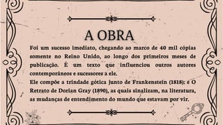 Foi um sucesso imediato, chegando ao marco de 40 mil cópias
somente no Reino Unido, ao longo dos primeiros meses de
publicação. É um texto que influenciou outros autores
contemporâneos e sucessores a ele.
Ele compõe a trindade gótica junto de Frankenstein (1818); e O
Retrato de Dorian Gray (1890), as quais sinalizam, na literatura,
as mudanças de entendimento do mundo que estavam por vir.
 