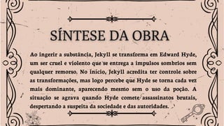 Ao ingerir a substância, Jekyll se transforma em Edward Hyde,
um ser cruel e violento que se entrega a impulsos sombrios sem
qualquer remorso. No início, Jekyll acredita ter controle sobre
as transformações, mas logo percebe que Hyde se torna cada vez
mais dominante, aparecendo mesmo sem o uso da poção. A
situação se agrava quando Hyde comete assassinatos brutais,
despertando a suspeita da sociedade e das autoridades.
 