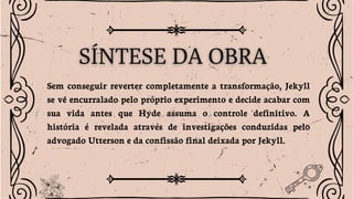 Sem conseguir reverter completamente a transformação, Jekyll
se vê encurralado pelo próprio experimento e decide acabar com
sua vida antes que Hyde assuma o controle definitivo. A
história é revelada através de investigações conduzidas pelo
advogado Utterson e da confissão final deixada por Jekyll.
 
