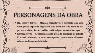 Dr. Henry Jekyll – Médico respeitável e cientista que cria
uma poção capaz de separar o lado bom e o lado mau de sua
personalidade. Sua experiência dá origem ao seu alter ego
Edward Hyde – A personificação do lado maligno de Jekyll.
É cruel, violento e sem escrúpulos, cometendo diversos
crimes ao longo da história.
 