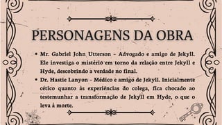 Mr. Gabriel John Utterson – Advogado e amigo de Jekyll.
Ele investiga o mistério em torno da relação entre Jekyll e
Hyde, descobrindo a verdade no final.
Dr. Hastie Lanyon – Médico e amigo de Jekyll. Inicialmente
cético quanto às experiências do colega, fica chocado ao
testemunhar a transformação de Jekyll em Hyde, o que o
leva à morte.
 