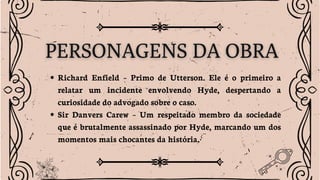 Richard Enfield – Primo de Utterson. Ele é o primeiro a
relatar um incidente envolvendo Hyde, despertando a
curiosidade do advogado sobre o caso.
Sir Danvers Carew – Um respeitado membro da sociedade
que é brutalmente assassinado por Hyde, marcando um dos
momentos mais chocantes da história.
 