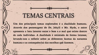 Um dos principais temas explorados é a dualidade humana.
Através dos personagens do Dr. Jekyll e Mr. Hyde, o autor
apresenta a luta interna entre o bem e o mal que existe dentro
de cada indivíduo. A dualidade é retratada de forma intensa,
levando-nos a refletir sobre as diferentes facetas da natureza
humana e as consequências das escolhas que fazemos.
 