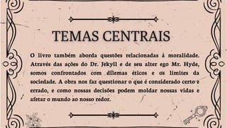 O livro também aborda questões relacionadas à moralidade.
Através das ações do Dr. Jekyll e de seu alter ego Mr. Hyde,
somos confrontados com dilemas éticos e os limites da
sociedade. A obra nos faz questionar o que é considerado certo e
errado, e como nossas decisões podem moldar nossas vidas e
afetar o mundo ao nosso redor.
 