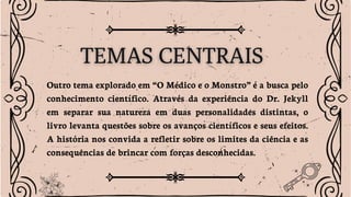 Outro tema explorado em “O Médico e o Monstro” é a busca pelo
conhecimento científico. Através da experiência do Dr. Jekyll
em separar sua natureza em duas personalidades distintas, o
livro levanta questões sobre os avanços científicos e seus efeitos.
A história nos convida a refletir sobre os limites da ciência e as
consequências de brincar com forças desconhecidas.
 
