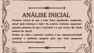 Premissa inicial de que o lado ‘bom, ponderado, respeitado,
social’ pode dominar o lado ‘vil, lascivo, violento, asqueroso’;
segunda premissa de que o contrário é o que ocorre: Ms. Hyde
domina Dr. Jekyll.
Projeto de cisão e controle: Londres e sua representatividade
constitui o ambiente propício para essa cisão (progresso
financeiro x miséria humana).
 