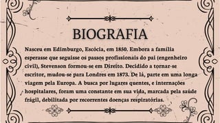 Nasceu em Edimburgo, Escócia, em 1850. Embora a família
esperasse que seguisse os passos profissionais do pai (engenheiro
civil), Stevenson formou-se em Direito. Decidido a tornar-se
escritor, mudou-se para Londres em 1873. De lá, parte em uma longa
viagem pela Europa. A busca por lugares quentes, e internações
hospitalares, foram uma constante em sua vida, marcada pela saúde
frágil, debilitada por recorrentes doenças respiratórias.
 