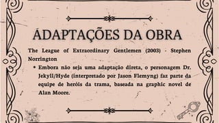 The League of Extraordinary Gentlemen (2003) - Stephen
Norrington
Embora não seja uma adaptação direta, o personagem Dr.
Jekyll/Hyde (interpretado por Jason Flemyng) faz parte da
equipe de heróis da trama, baseada na graphic novel de
Alan Moore.
 