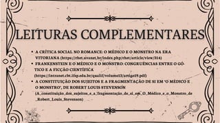 A CRÍTICA SOCIAL NO ROMANCE: O MÉDICO E O MONSTRO NA ERA
VITORIANA (https://rhet.uvanet.br/index.php/rhet/article/view/314)
FRANKENSTEIN E O MÉDICO E O MONSTRO: CONGRUÊNCIAS ENTRE O GÓ-
TICO E A FICÇÃO CIENTÍFICA
(https://intranet.cbt.ifsp.edu.br/qualif/volume13/artigo19.pdf)
A CONSTITUIÇÃO DOS SUJEITOS E A FRAGMENTAÇÃO DE SI EM ‘O MÉDICO E
O MONSTRO’, DE ROBERT LOUIS STEVENSON
(A_constituição_dos_sujeitos_e_a_fragmentação_de_si_em_O_Médico_e_o_Monstro_de
_Robert_Louis_Stevenson)
 