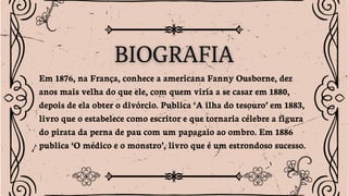 Em 1876, na França, conhece a americana Fanny Ousborne, dez
anos mais velha do que ele, com quem viria a se casar em 1880,
depois de ela obter o divórcio. Publica ‘A ilha do tesouro’ em 1883,
livro que o estabelece como escritor e que tornaria célebre a figura
do pirata da perna de pau com um papagaio ao ombro. Em 1886
publica ‘O médico e o monstro’, livro que é um estrondoso sucesso.
 