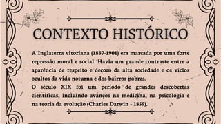 A Inglaterra vitoriana (1837-1901) era marcada por uma forte
repressão moral e social. Havia um grande contraste entre a
aparência de respeito e decoro da alta sociedade e os vícios
ocultos da vida noturna e dos bairros pobres.
O século XIX foi um período de grandes descobertas
científicas, incluindo avanços na medicina, na psicologia e
na teoria da evolução (Charles Darwin - 1859).
 