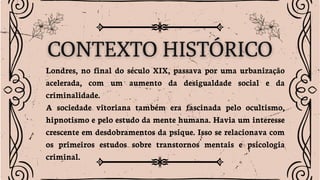 Londres, no final do século XIX, passava por uma urbanização
acelerada, com um aumento da desigualdade social e da
criminalidade.
A sociedade vitoriana também era fascinada pelo ocultismo,
hipnotismo e pelo estudo da mente humana. Havia um interesse
crescente em desdobramentos da psique. Isso se relacionava com
os primeiros estudos sobre transtornos mentais e psicologia
criminal.
 