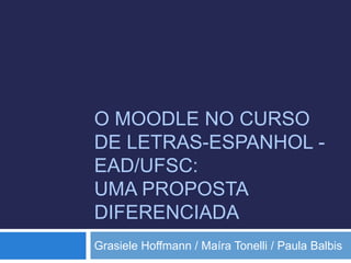 O MOODLE NO CURSO 
DE LETRAS-ESPANHOL - 
EAD/UFSC: 
UMA PROPOSTA 
DIFERENCIADA 
Grasiele Hoffmann / Maíra Tonelli / Paula Balbis 
 
