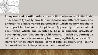 Interpersonal conflict refers to a conflict between two individuals.
This occurs typically due to how people are different from one
another. We have varied personalities which usually results to
incompatible choices and opinions. Apparently, it is a natural
occurrence which can eventually help in personal growth or
developing your relationships with others. In addition, coming up
with adjustments is necessary for managing this type of conflict.
However, when interpersonal conflict gets too destructive, calling
in a mediator would help so as to have it resolved.
 