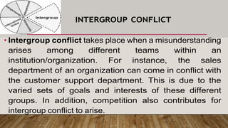 • Intergroup conflict takes place when a misunderstanding
arises among different teams within an
institution/organization. For instance, the sales
department of an organization can come in conflict with
the customer support department. This is due to the
varied sets of goals and interests of these different
groups. In addition, competition also contributes for
intergroup conflict to arise.
INTERGROUP CONFLICT
 