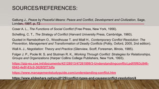 SOURCES/REFERENCES:
Galtung J., Peace by Peaceful Means: Peace and Conflict, Development and Civilization, Sage,
London, 1997, p. 72
Coser A. L., The Functions of Social Conflict (Free Press, New York, 1956).
Schelling, C. T., The Strategy of Conflict (Harvard University Press, Cambridge, 1960).
Quoted in Ramsbotham O., Woodhouse T. and Miall H., Contemporary Conflict Resolution: The
Prevention, Management and Transformation of Deadly Conflicts (Polity, Oxford, 2005, 2nd edition).
Wall A. J., Negotiation: Theory and Practice (Glenview, Scoff, Foresman, Illinois, 1985).
Folger J. P., Poole M. S. and Stutman R. K., Working Through Conflict: Strategies for Relationships,
Groups and Organizations (Harper Collins College Publishers, New York, 1993).
https://pjp-eu.coe.int/documents/42128013/47261899/3-Understandingconflict.pdf/0f63c846-
6942-4e8f-83c0-3626f2f73dfa
https://www.managementstudyguide.com/understanding-conflict.htm
https://www.slideshare.net/anuj0129/conflict-types-and-causesconflict-resolution/4
 