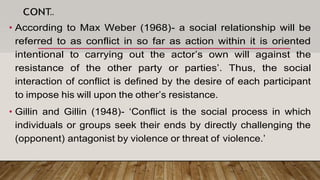 CONT..
• According to Max Weber (1968)- a social relationship will be
referred to as conflict in so far as action within it is oriented
intentional to carrying out the actor’s own will against the
resistance of the other party or parties’. Thus, the social
interaction of conflict is defined by the desire of each participant
to impose his will upon the other’s resistance.
• Gillin and Gillin (1948)- ‘Conflict is the social process in which
individuals or groups seek their ends by directly challenging the
(opponent) antagonist by violence or threat of violence.’
 
