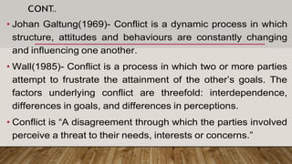 CONT..
• Johan Galtung(1969)- Conflict is a dynamic process in which
structure, attitudes and behaviours are constantly changing
and influencing one another.
• Wall(1985)- Conflict is a process in which two or more parties
attempt to frustrate the attainment of the other’s goals. The
factors underlying conflict are threefold: interdependence,
differences in goals, and differences in perceptions.
• Conflict is “A disagreement through which the parties involved
perceive a threat to their needs, interests or concerns.”
 