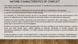 NATURE/CHARACTERISTICS OF CONFLICT
• The nature of the conflict is personal and direct. In conflict the incumbents or participants know
each other personally.
• Conflict is the result of deliberate and conscious efforts of individuals or the groups.
• Conflict is a universal process found in every society.
• It is basically an individual process. Its aim is not directly connected with the achievement of the
goal or an objective but is rather directed to dominate others or to eliminate the opponent.
• Conflict is of short duration, temporary and intermittent in character. But, once begun, the conflict
process is hard to stop. It tends to grow more and more bitter as it proceeds. Being temporary, it
gives way to some form of accommodation.
• Conflict is a process loaded with impulsiveness of human emotions and violent passions. It gains
force and then bursts open. Unlike fighting of animals, generally in human groups, the
spontaneous fighting is inhibited. It is often avoided through the process of accommodation and
assimilation.
• It may be latent or overt. In the latent form, it may exist in the form of tension, dissatisfaction,
contravention and rivalry. It becomes overt when an issue is declared and a hostile action is taken.
 