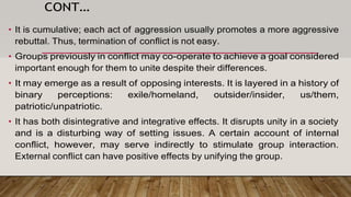 CONT…
• It is cumulative; each act of aggression usually promotes a more aggressive
rebuttal. Thus, termination of conflict is not easy.
• Groups previously in conflict may co-operate to achieve a goal considered
important enough for them to unite despite their differences.
• It may emerge as a result of opposing interests. It is layered in a history of
binary perceptions: exile/homeland, outsider/insider, us/them,
patriotic/unpatriotic.
• It has both disintegrative and integrative effects. It disrupts unity in a society
and is a disturbing way of setting issues. A certain account of internal
conflict, however, may serve indirectly to stimulate group interaction.
External conflict can have positive effects by unifying the group.
 