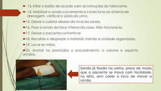  13. Inflar o balão de acordo com as instruções do fabricante.
 14. Mobilizar a sonda suavemente e conecta-la ao sistema de
drenagem, verificar a saída da urina.
15. Deixar o coletor abaixo do nível da sonda.
16. Fixar a sonda da face interna da coxa. Não traciona-la.
17, Deixar o paciente confortável
18. Recolher e desprezar o material, manter a unidade organizada.
19. Lavar as mãos.
20. Anotar no prontuário o procedimento, o volume e aspecto
urinário.
Sonda já fixada na uretra, presa de modo
que o paciente se mova com facilidade,
no leito, sem correr o risco de mover a
sonda.
 