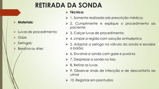RETIRADA DA SONDA
➢ Materiais:
➢ Luvas de procedimento;
➢ Gaze
➢ Seringas;
➢ Benzina ou éter;
➢ Técnica:
➢ 1. Somente realizada sob prescrição médica;
➢ 2. Cumprimente e explique o procedimento ao
paciente;
➢ 3. Calçar luvas de procedimento;
➢ 4. Limpar a região com solução antisséptica
➢ 5. Adaptar a seringa na válvula da sonda e esvaziar
o balão;
➢ 6. Envolver a sonda com gaze e puxá-la;
➢ 7. Desprezar a sonda no lixo;
➢ 8. Retirar as luvas
➢ 9. Observar sinais de infecção e de desconforto ao
urinar
➢ 10. Registrar em prontuário
 