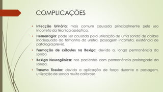 COMPLICAÇÕES
• Infecção Urinária: mais comum causada principalmente pelo uso
incorreto da técnica asséptica.
• Hemorragia: pode ser causada pela utilização de uma sonda de calibre
inadequado ao tamanho da uretra, passagem incorreta, existência de
patologia previa.
• Formação de cálculos na Bexiga: devido a, longa permanência da
sonda
• Bexiga Neurogênica: nos pacientes com permanência prolongada da
sonda.
• Trauma Tissular: devido a aplicação de força durante a passagem,
utilização de sonda muito calibrosa.
 