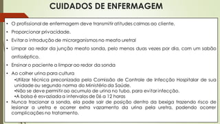 CUIDADOS DE ENFERMAGEM
• O profissional de enfermagem deve transmitir atitudes calmas ao cliente.
• Proporcionar privacidade.
• Evitar a introdução de microrganismos no meato uretral
• Limpar ao redor da junção meato sonda, pelo menos duas vezes por dia, com um sabão
antisséptico.
• Ensinar o paciente a limpar ao redor da sonda
• Ao colher urina para cultura
•Utilizar técnica preconizada pela Comissão de Controle de Infecção Hospitalar de sua
unidade ou segundo norma do Ministério da Saúde.
•Não se deve permitir ao acumulo de urina no tubo, para evitar infecção.
•A bolsa é esvaziada a intervalos de 06 a 12 horas
• Nunca tracionar a sonda, ela pode sair de posição dentro da bexiga trazendo risco de
lesionar a uretra e ocorrer extra vazamento da urina pela uretra, podendo ocorrer
complicações no tratamento.
 