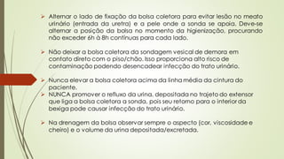 ➢ Alternar o lado de fixação da bolsa coletora para evitar lesão no meato
urinário (entrada da uretra) e a pele onde a sonda se apoia. Deve-se
alternar a posição da bolsa no momento da higienização, procurando
não exceder 6h à 8h contínuas para cada lado.
➢ Não deixar a bolsa coletora da sondagem vesical de demora em
contato direto com o piso/chão. Isso proporciona alto risco de
contaminação podendo desencadear infecção do trato urinário.
➢ Nunca elevar a bolsa coletora acima da linha média da cintura do
paciente.
➢ NUNCA promover o refluxo da urina, depositada no trajeto do extensor
que liga a bolsa coletora a sonda, pois seu retorno para o interior da
bexiga pode causar infecção do trato urinário.
➢ Na drenagem da bolsa observar sempre o aspecto (cor, viscosidade e
cheiro) e o volume da urina depositada/excretada.
 
