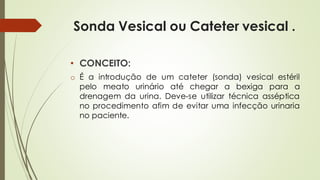 Sonda Vesical ou Cateter vesical .
• CONCEITO:
o É a introdução de um cateter (sonda) vesical estéril
pelo meato urinário até chegar a bexiga para a
drenagem da urina. Deve-se utilizar técnica asséptica
no procedimento afim de evitar uma infecção urinaria
no paciente.
 