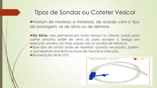 Tipos de Sondas ou Cateter Vesical
Variam de modelos e materiais, de acordo com o tipo
de sondagem, se de alivio ou de demora.
De Alívio: não permanecera muito tempo no cliente, usado para
colher amostra estéril de urina ou para esvaziar a bexiga em
retenção urinaria. (as mais usadas são as sondas de Nelaton)
Esse tipo de sonda pode ser repetido quando necessário, porém,
o uso repetido aumento os riscos de trauma e infecção.
Numeração de 8-12 Fr.
 