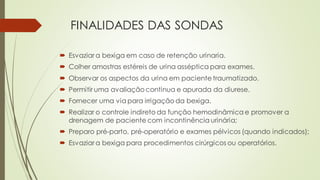 FINALIDADES DAS SONDAS
 Esvaziar a bexiga em caso de retenção urinaria.
 Colher amostras estéreis de urina asséptica para exames.
 Observar os aspectos da urina em paciente traumatizado.
 Permitir uma avaliação continua e apurada da diurese.
 Fornecer uma via para irrigação da bexiga.
 Realizar o controle indireto da função hemodinâmica e promover a
drenagem de paciente com incontinência urinária;
 Preparo pré-parto, pré-operatório e exames pélvicos (quando indicados);
 Esvaziar a bexiga para procedimentos cirúrgicos ou operatórios.
 