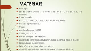 MATERIAIS
 Bandeja;
 Sonda uretral (homens e mulher: no 10 a 14) de alívio ou de
demora;
 Luvas estéreis;
 Frasco com soro (para insuflar o balão da sonda);
 Xilocaína (lubrificante)
 Gaze;
 Agulha de aspiro 40X12
 2 seringas de 20ml
 Frasco com povidine tópico;
 Pacote de cateterismo (cuba-rim, cuba redonda, gaze e pinça);
 Esparadrapo ou micropore.
 Extensão de sonda mais saco coletor
 Acessório quando houver necessidade (comadre, biombo)
 