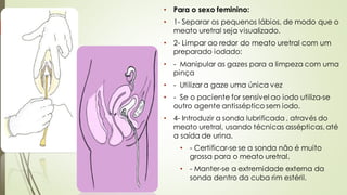 • Para o sexo feminino:
• 1- Separar os pequenos lábios, de modo que o
meato uretral seja visualizado.
• 2- Limpar ao redor do meato uretral com um
preparado iodado:
• - Manipular as gazes para a limpeza com uma
pinça
• - Utilizar a gaze uma única vez
• - Se o paciente for sensível ao iodo utiliza-se
outro agente antisséptico sem iodo.
• 4- Introduzir a sonda lubrificada , através do
meato uretral, usando técnicas assépticas, até
a saída de urina.
• - Certificar-se se a sonda não é muito
grossa para o meato uretral.
• - Manter-se a extremidade externa da
sonda dentro da cuba rim estéril.
 
