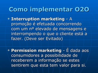Como implementar O2O Interruption marketing  - A promoção é efetuada concorrendo com um nº elevado de mensagens e interrompendo o que o cliente está a fazer. (Deve ser Evitado) Permission marketing  - É dada aos consumidores a possibilidade de receberem a informação se estes sentirem que esta tem valor para si. 