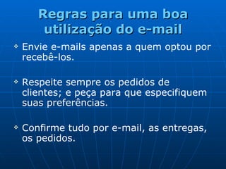 Regras para uma boa utilização do e-mail Envie e-mails apenas a quem optou por recebê-los. Respeite sempre os pedidos de clientes; e p eça  para que especifiquem suas preferências. Confirme tudo por e-mail, as entregas, os pedidos. 