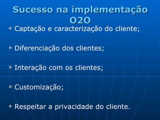 Sucesso na implementação O2O Captação e caracterização do cliente; Diferenciação dos clientes;  Interação com os clientes; Customização;  Respeitar a privacidade do cliente. 
