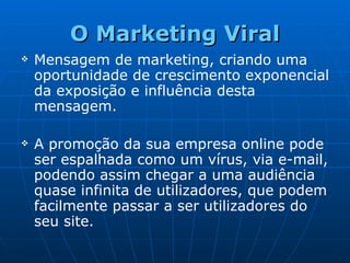 O Marketing Viral Mensagem de marketing, criando uma oportunidade de crescimento exponencial da exposição e influência desta mensagem.   A promoção da sua empresa online pode ser espalhada como um vírus, via e-mail, podendo assim chegar a uma audiência quase infinita de utilizadores, que podem facilmente passar a ser utilizadores do seu site. 